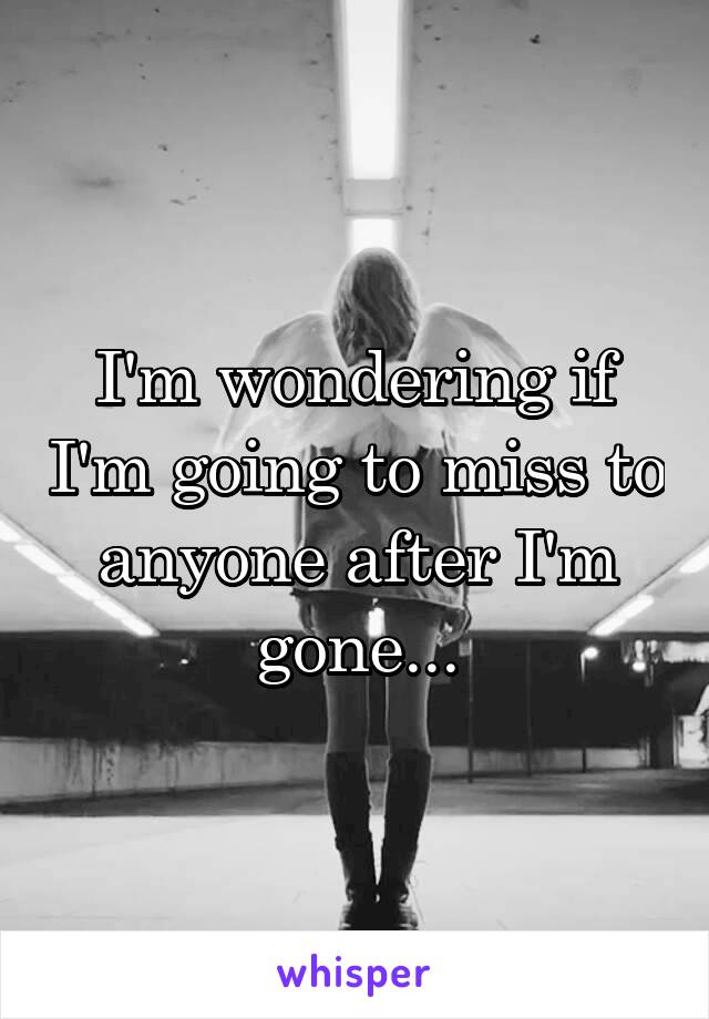 I'm wondering if I'm going to miss to anyone after I'm gone...