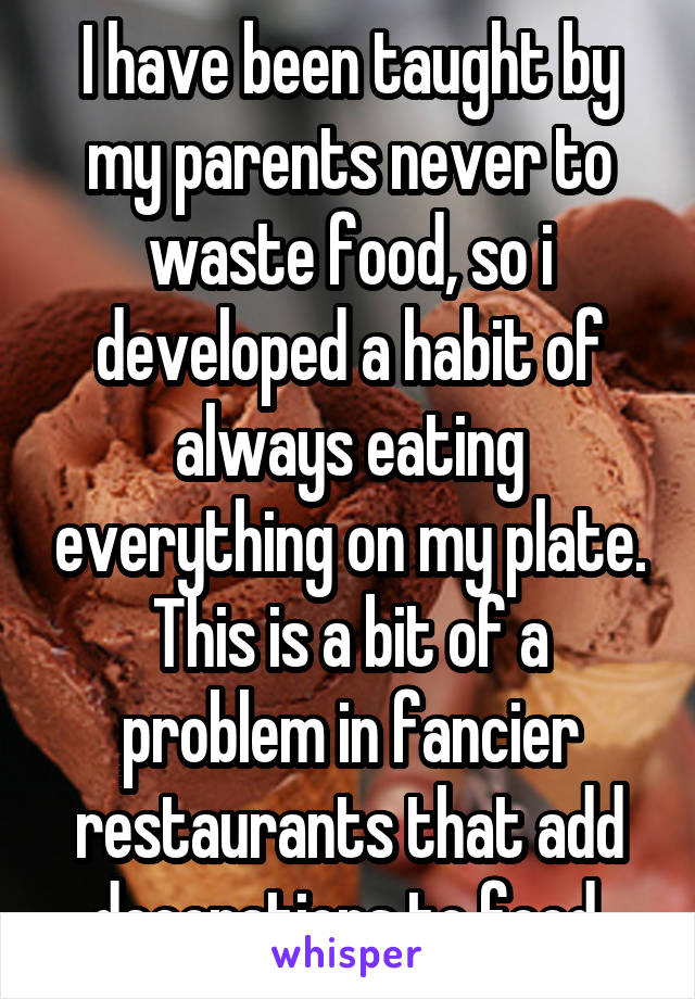 I have been taught by my parents never to waste food, so i developed a habit of always eating everything on my plate. This is a bit of a problem in fancier restaurants that add decorations to food.