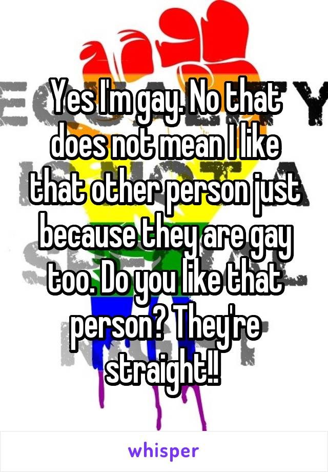 Yes I'm gay. No that does not mean I like that other person just because they are gay too. Do you like that person? They're straight!! 