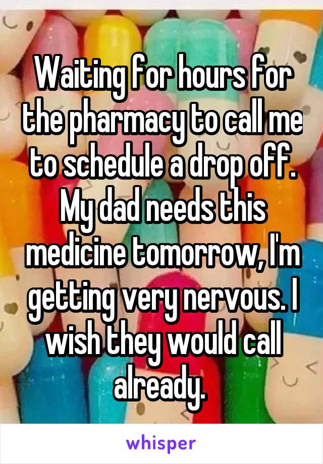 Waiting for hours for the pharmacy to call me to schedule a drop off. My dad needs this medicine tomorrow, I'm getting very nervous. I wish they would call already. 