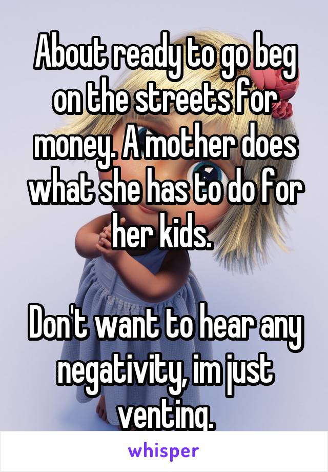 About ready to go beg on the streets for money. A mother does what she has to do for her kids. 

Don't want to hear any negativity, im just venting.