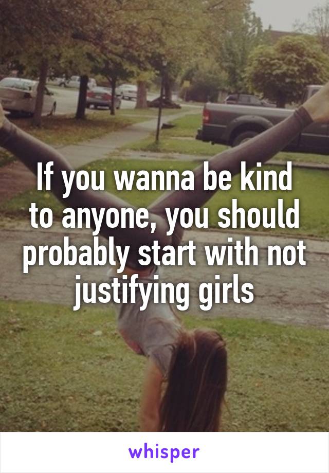 If you wanna be kind to anyone, you should probably start with not justifying girls