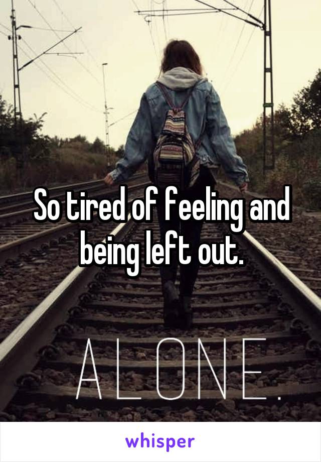 So tired of feeling and being left out.