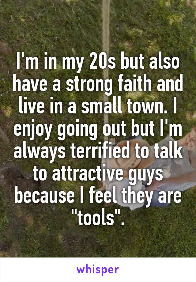 I'm in my 20s but also have a strong faith and live in a small town. I enjoy going out but I'm always terrified to talk to attractive guys because I feel they are "tools".