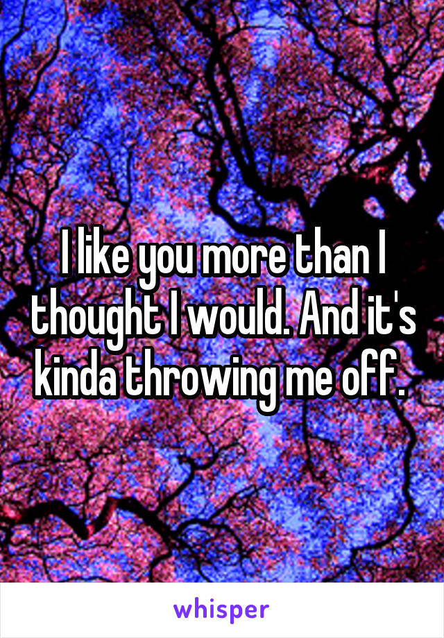 I like you more than I thought I would. And it's kinda throwing me off. 