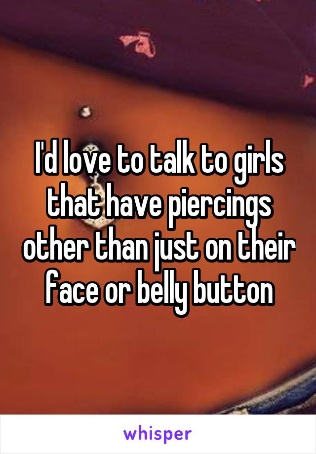 I'd love to talk to girls that have piercings other than just on their face or belly button