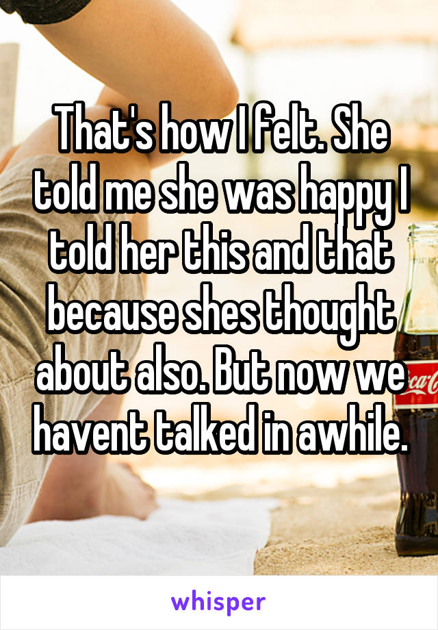 That's how I felt. She told me she was happy I told her this and that because shes thought about also. But now we havent talked in awhile. 