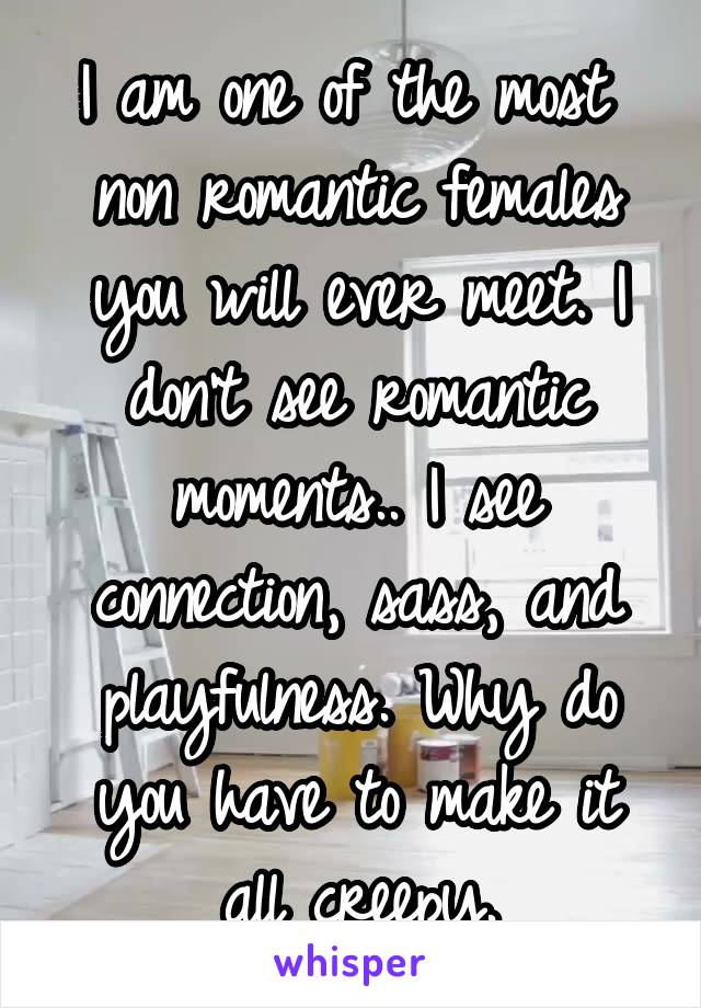 I am one of the most  non romantic females you will ever meet. I don't see romantic moments.. I see connection, sass, and playfulness. Why do you have to make it all creepy.