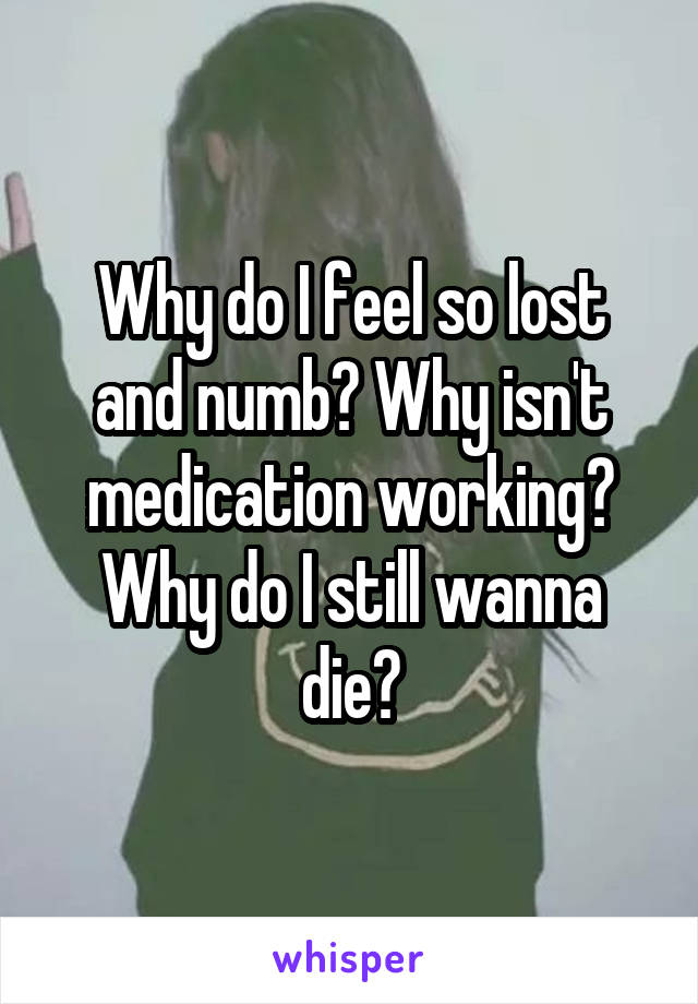 Why do I feel so lost and numb? Why isn't medication working? Why do I still wanna die?