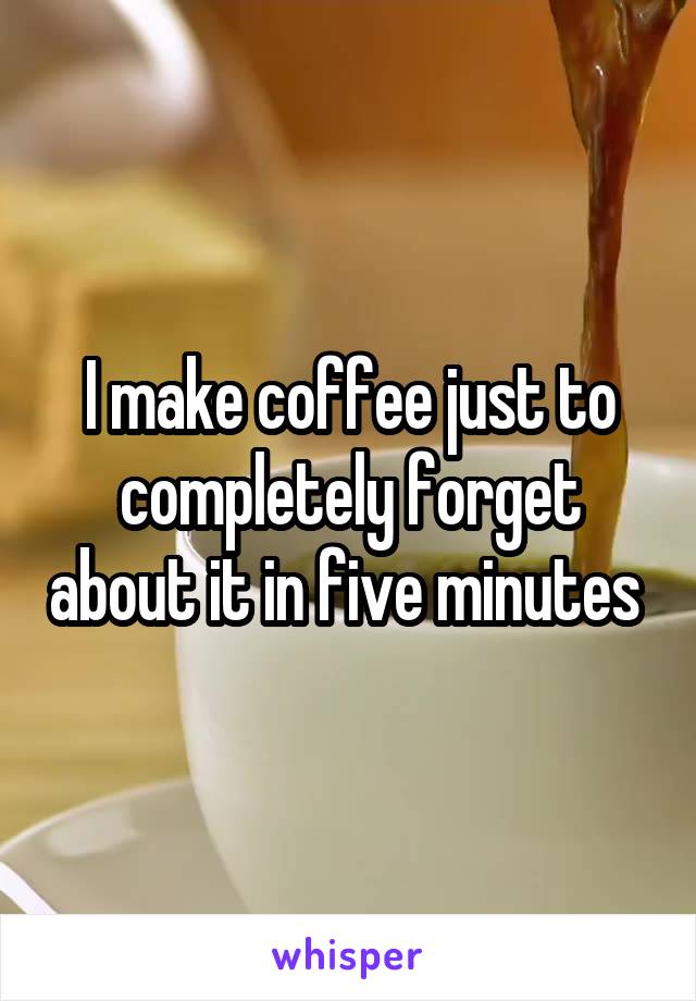 I make coffee just to completely forget about it in five minutes 