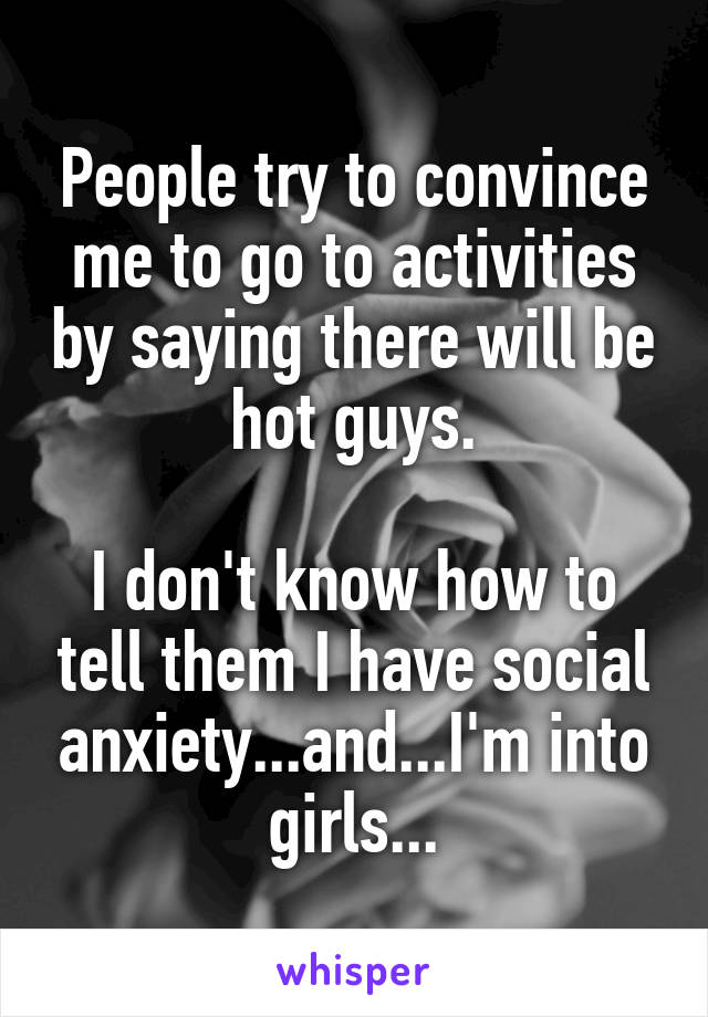 People try to convince me to go to activities by saying there will be hot guys.

I don't know how to tell them I have social anxiety...and...I'm into girls...