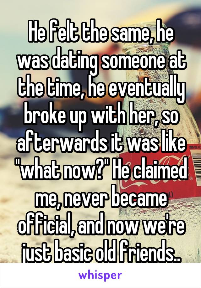 He felt the same, he was dating someone at the time, he eventually broke up with her, so afterwards it was like "what now?" He claimed me, never became official, and now we're just basic old friends..