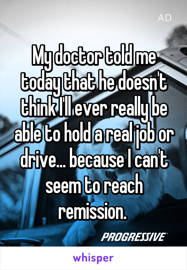 My doctor told me today that he doesn't think I'll ever really be able to hold a real job or drive... because I can't seem to reach remission. 