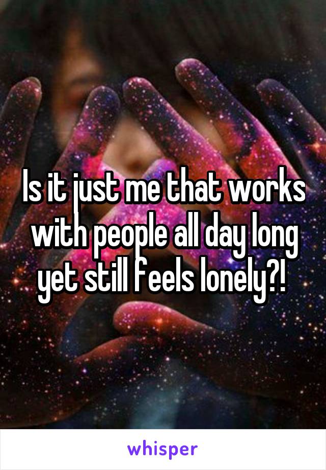 Is it just me that works with people all day long yet still feels lonely?! 