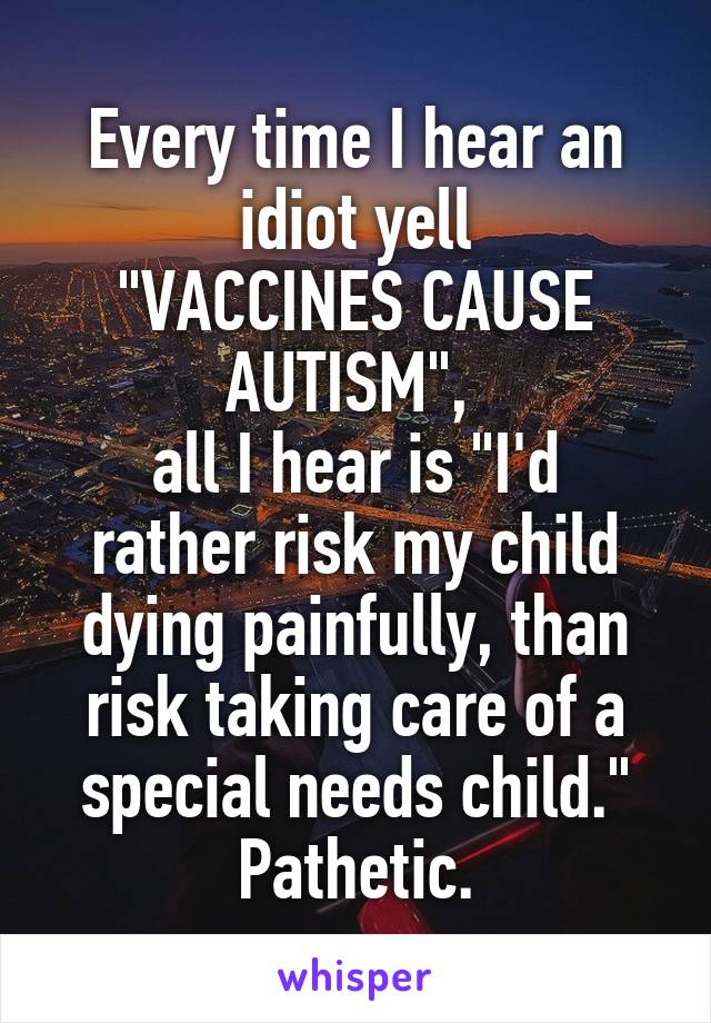 Every time I hear an idiot yell
"VACCINES CAUSE AUTISM", 
all I hear is "I'd rather risk my child dying painfully, than risk taking care of a special needs child."
Pathetic.