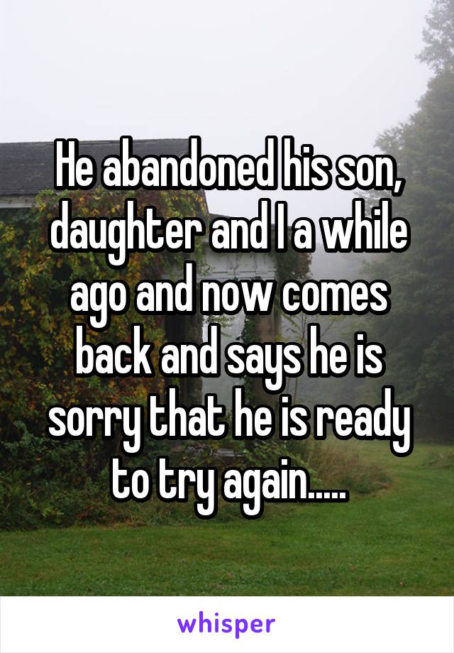 He abandoned his son, daughter and I a while ago and now comes back and says he is sorry that he is ready to try again.....