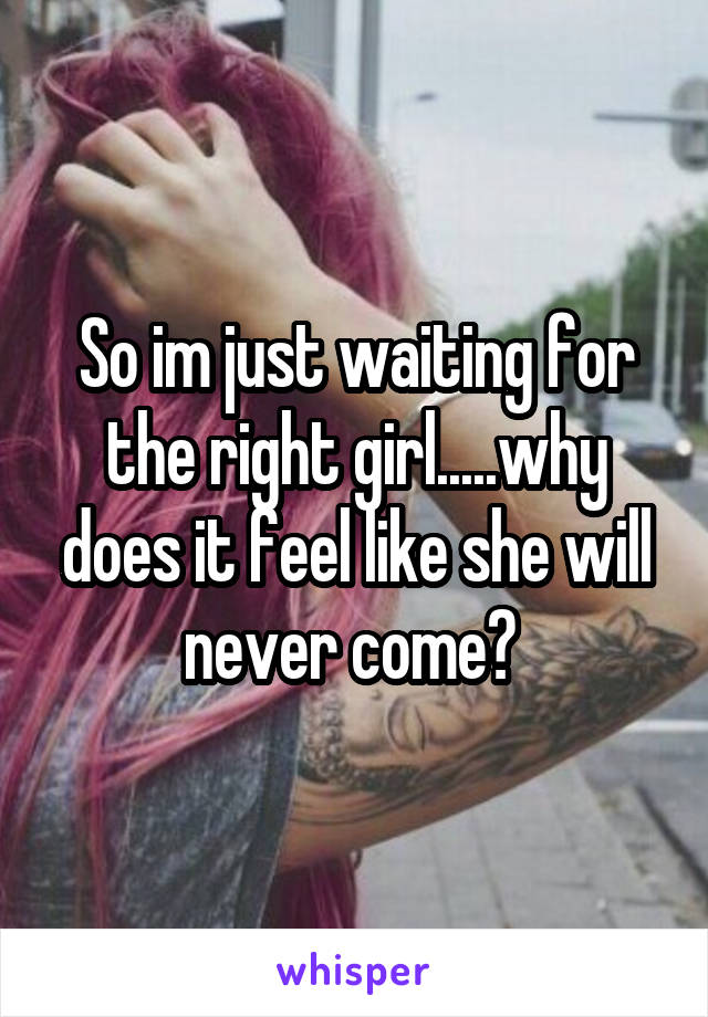 So im just waiting for the right girl.....why does it feel like she will never come? 