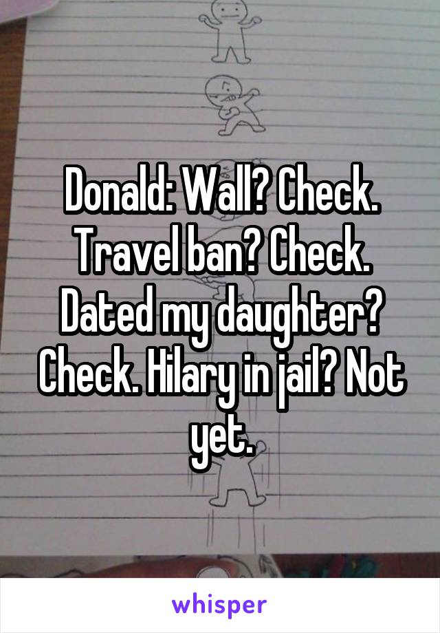 Donald: Wall? Check. Travel ban? Check. Dated my daughter? Check. Hilary in jail? Not yet.