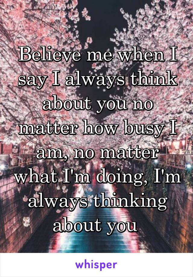 Believe me when I say I always think about you no matter how busy I am, no matter what I'm doing, I'm always thinking about you 