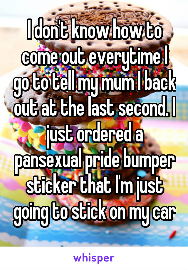 I don't know how to come out everytime I go to tell my mum I back out at the last second. I just ordered a pansexual pride bumper sticker that I'm just going to stick on my car 