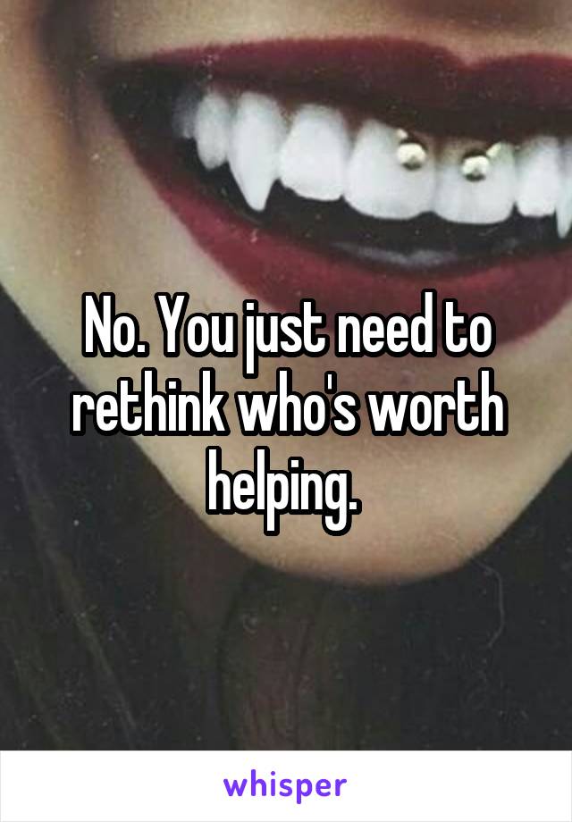 No. You just need to rethink who's worth helping. 