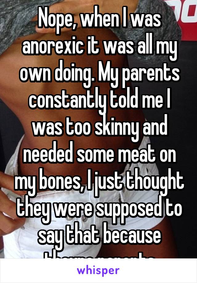 Nope, when I was anorexic it was all my own doing. My parents constantly told me I was too skinny and needed some meat on my bones, I just thought they were supposed to say that because theyre parents