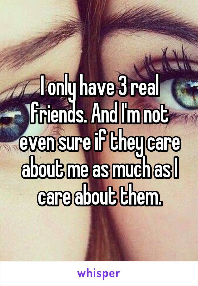 I only have 3 real friends. And I'm not even sure if they care about me as much as I care about them.