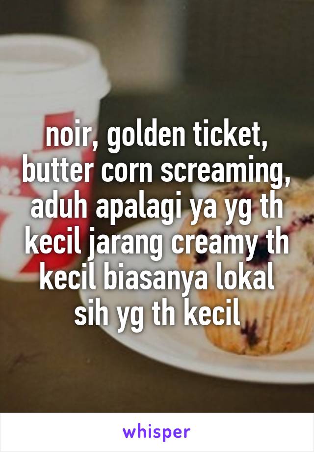 noir, golden ticket, butter corn screaming, aduh apalagi ya yg th kecil jarang creamy th kecil biasanya lokal sih yg th kecil