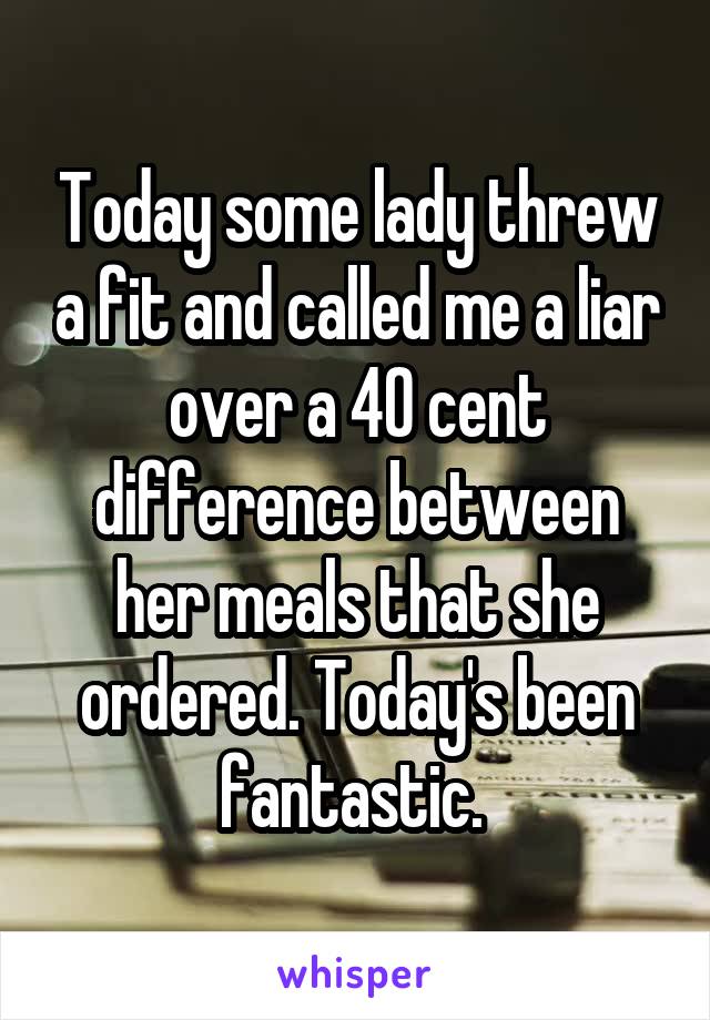 Today some lady threw a fit and called me a liar over a 40 cent difference between her meals that she ordered. Today's been fantastic. 