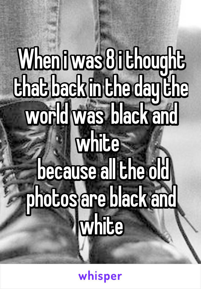 When i was 8 i thought that back in the day the world was  black and white  
 because all the old photos are black and white