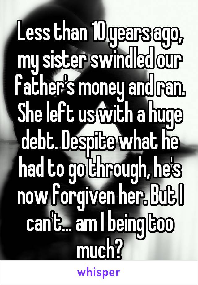 Less than 10 years ago, my sister swindled our father's money and ran. She left us with a huge debt. Despite what he had to go through, he's now forgiven her. But I can't... am I being too much?