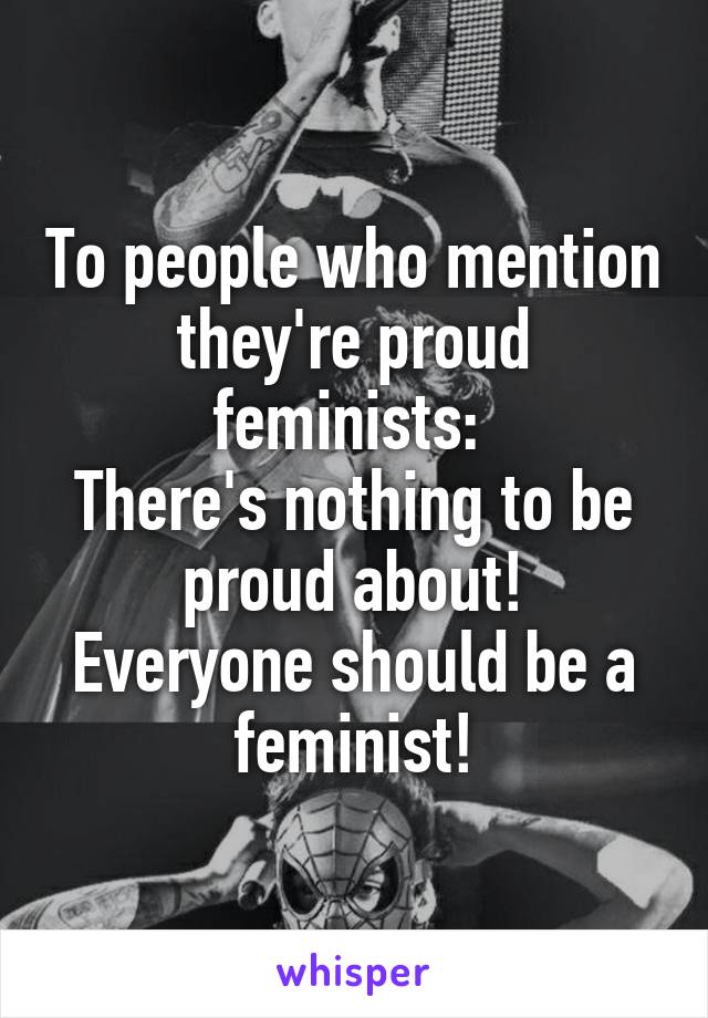 To people who mention they're proud feminists: 
There's nothing to be proud about!
Everyone should be a feminist!