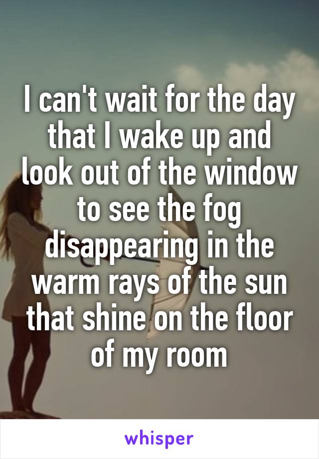 I can't wait for the day that I wake up and look out of the window to see the fog disappearing in the warm rays of the sun that shine on the floor of my room