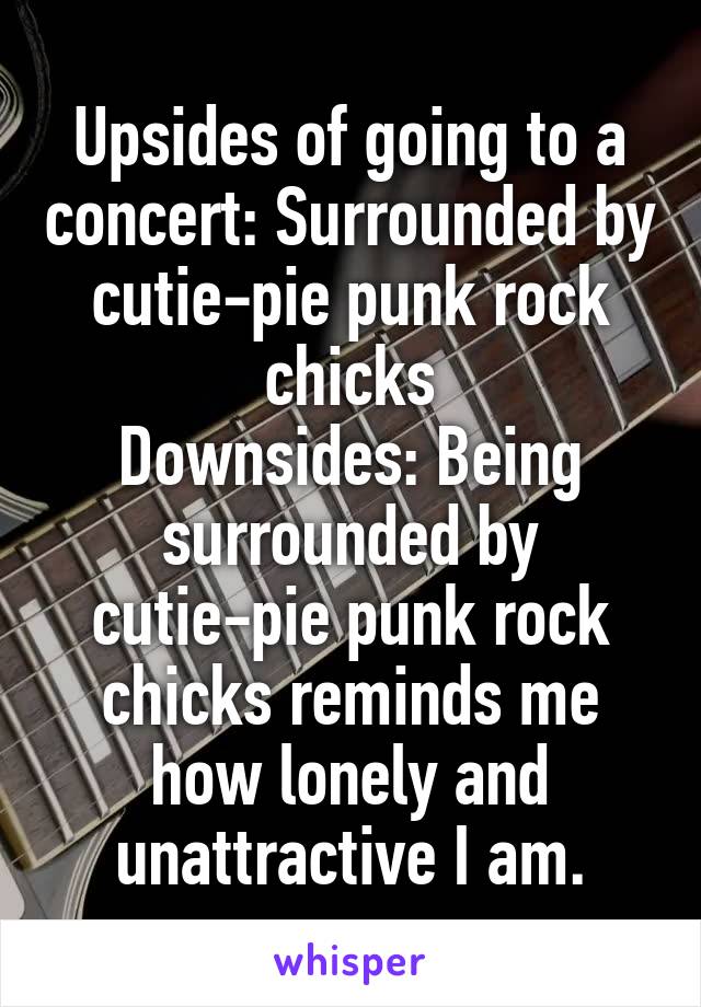 Upsides of going to a concert: Surrounded by cutie-pie punk rock chicks
Downsides: Being surrounded by cutie-pie punk rock chicks reminds me how lonely and unattractive I am.