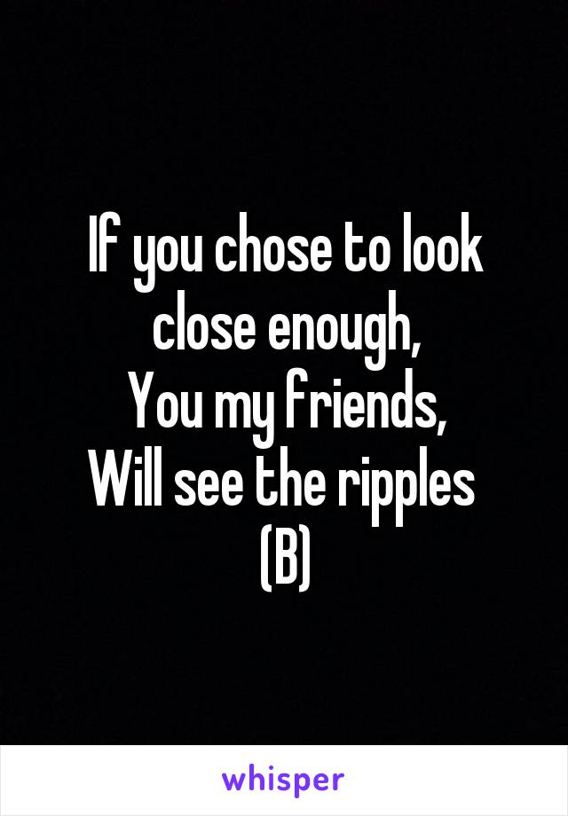 If you chose to look close enough,
You my friends,
Will see the ripples 
(B)