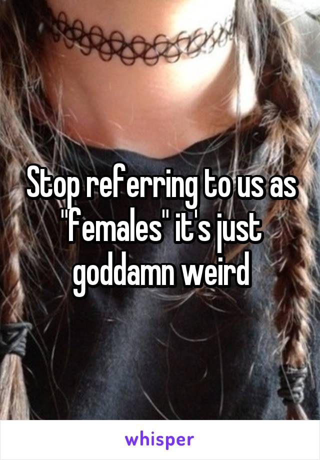 Stop referring to us as "females" it's just goddamn weird