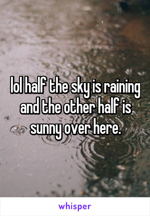 lol half the sky is raining and the other half is sunny over here.