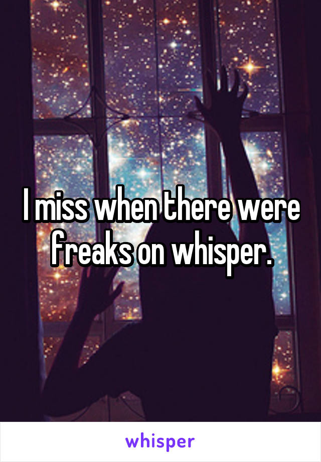 I miss when there were freaks on whisper.