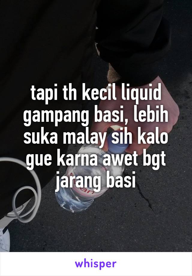 tapi th kecil liquid gampang basi, lebih suka malay sih kalo gue karna awet bgt jarang basi