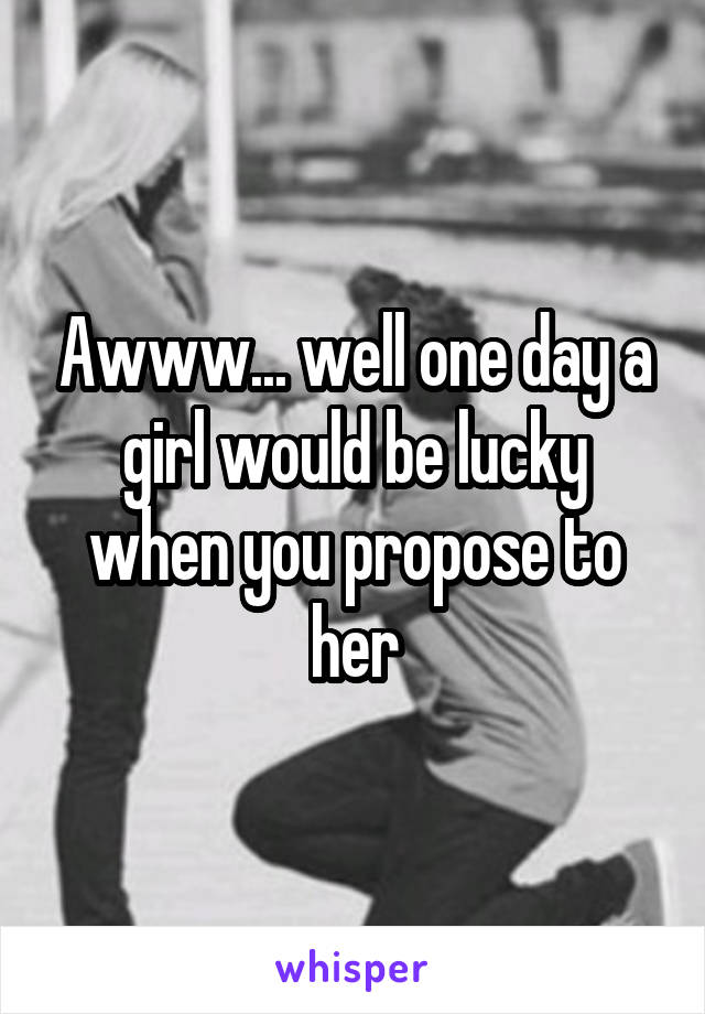 Awww... well one day a girl would be lucky when you propose to her