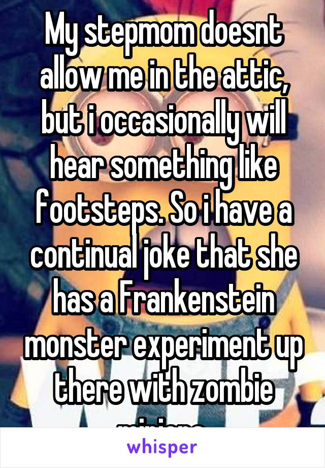 My stepmom doesnt allow me in the attic, but i occasionally will hear something like footsteps. So i have a continual joke that she has a Frankenstein monster experiment up there with zombie minions.