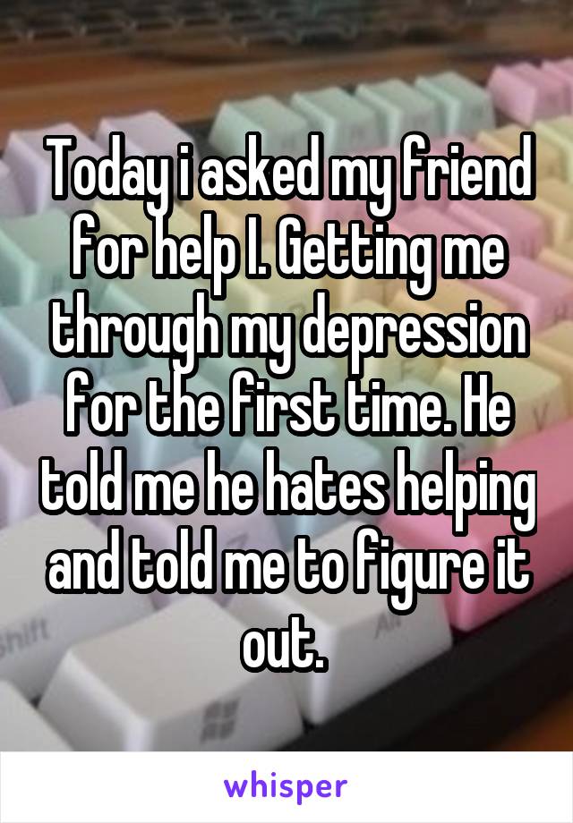 Today i asked my friend for help I. Getting me through my depression for the first time. He told me he hates helping and told me to figure it out. 