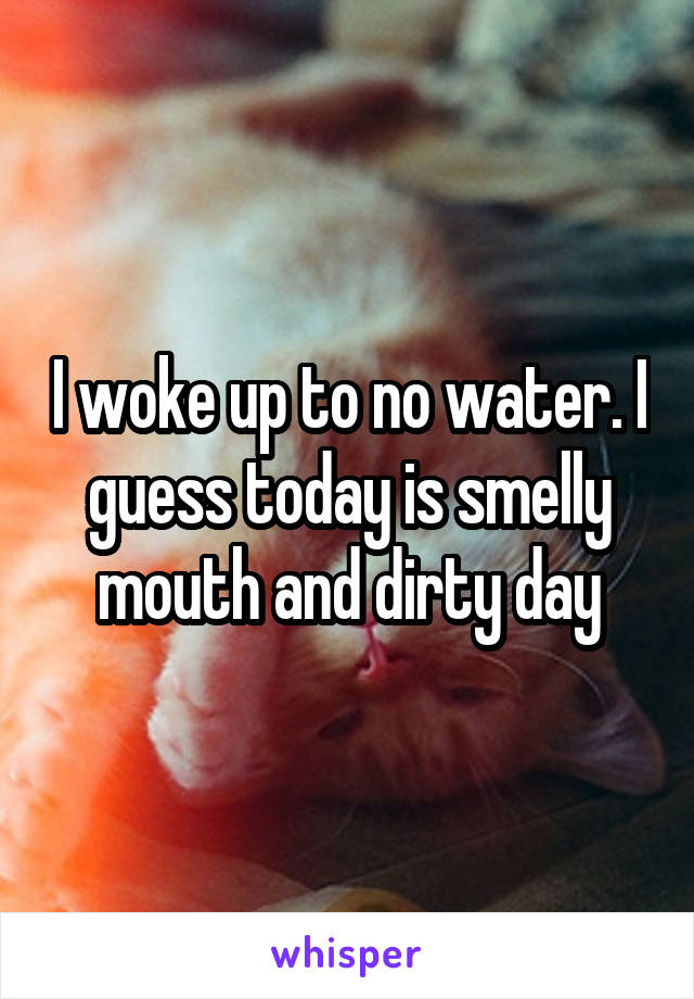 I woke up to no water. I guess today is smelly mouth and dirty day