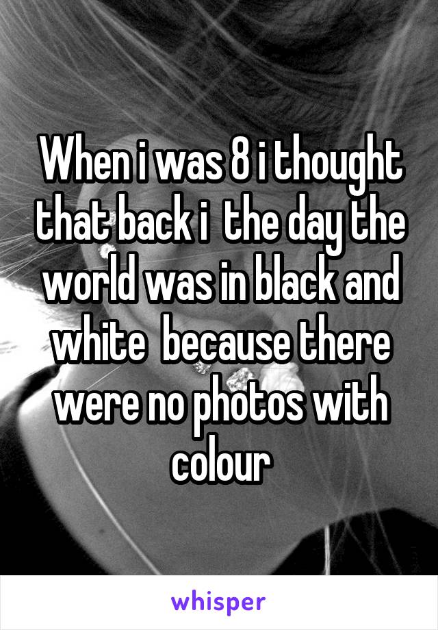 When i was 8 i thought that back i  the day the world was in black and white  because there were no photos with colour