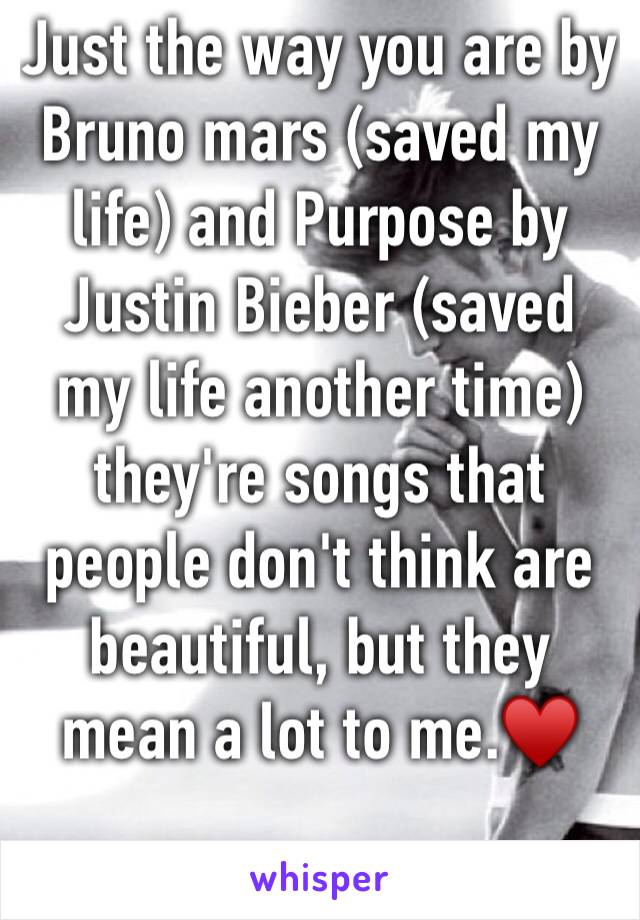 Just the way you are by Bruno mars (saved my life) and Purpose by Justin Bieber (saved my life another time) they're songs that people don't think are beautiful, but they mean a lot to me.♥️