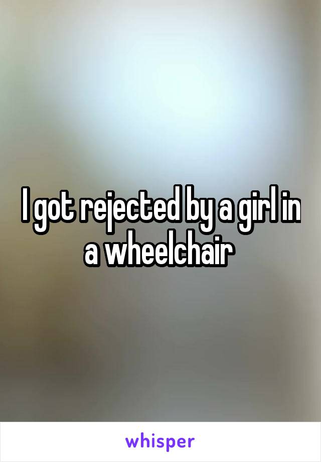 I got rejected by a girl in a wheelchair 