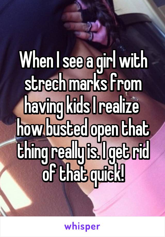 When I see a girl with strech marks from having kids I realize  how busted open that thing really is. I get rid of that quick!