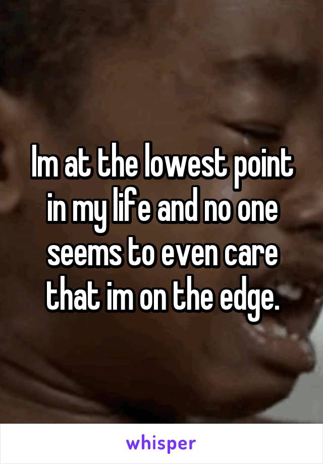 Im at the lowest point in my life and no one seems to even care that im on the edge.