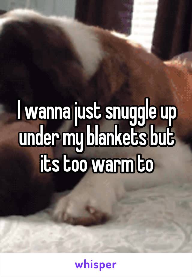 I wanna just snuggle up under my blankets but its too warm to