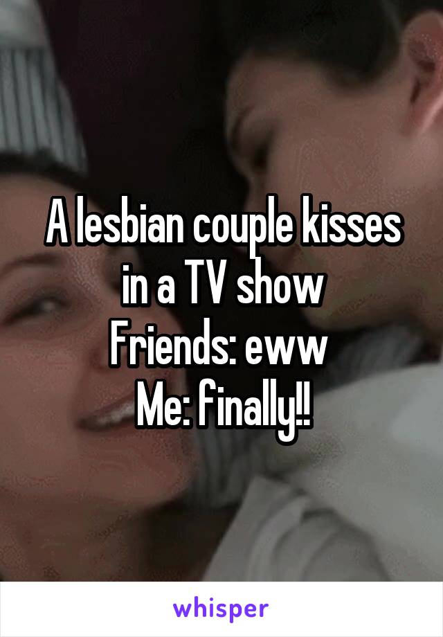 A lesbian couple kisses in a TV show
Friends: eww 
Me: finally!!